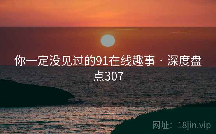 你一定没见过的91在线趣事 · 深度盘点307